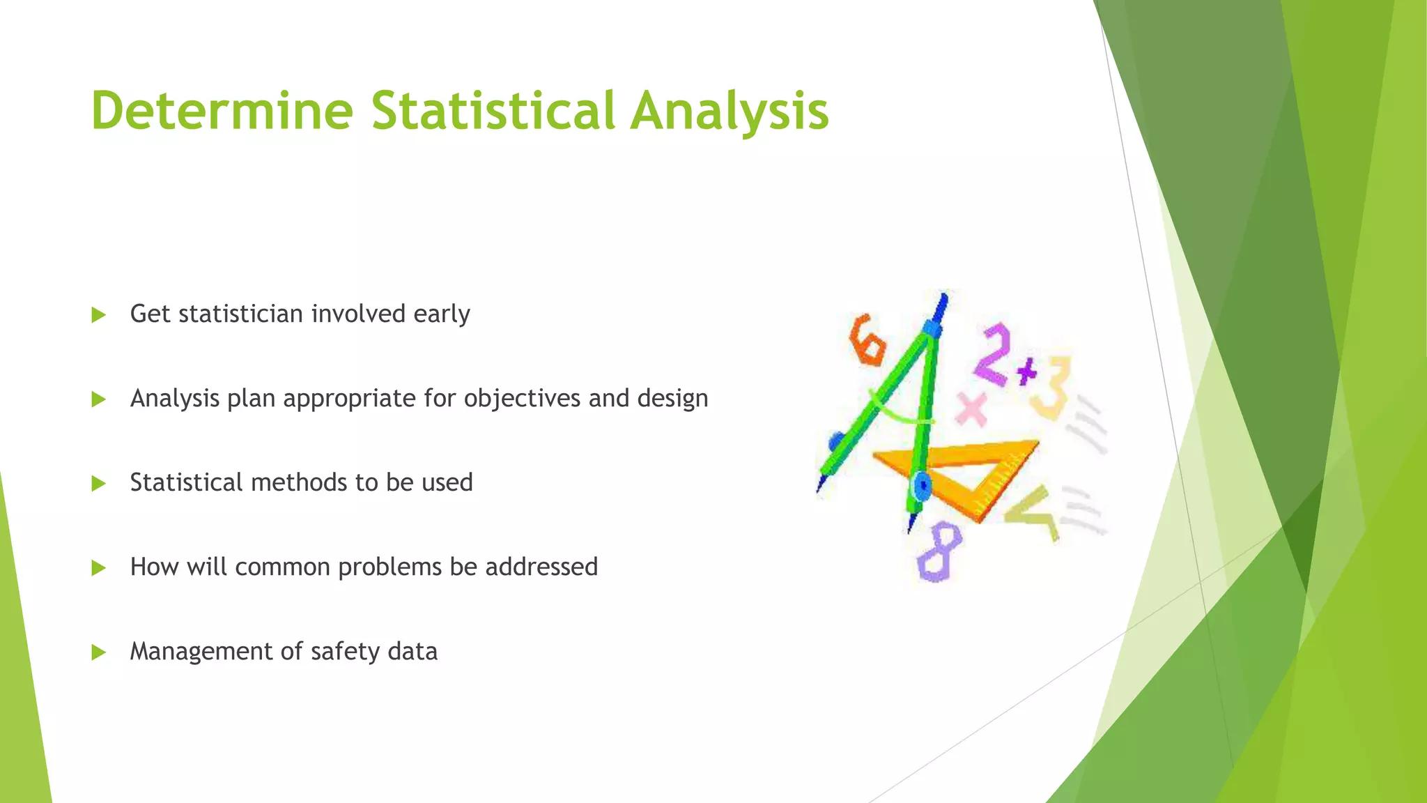 Determine Statistical Analysis
 Get statistician involved early
 Analysis plan appropriate for objectives and design
 Statistical methods to be used
 How will common problems be addressed
 Management of safety data
 