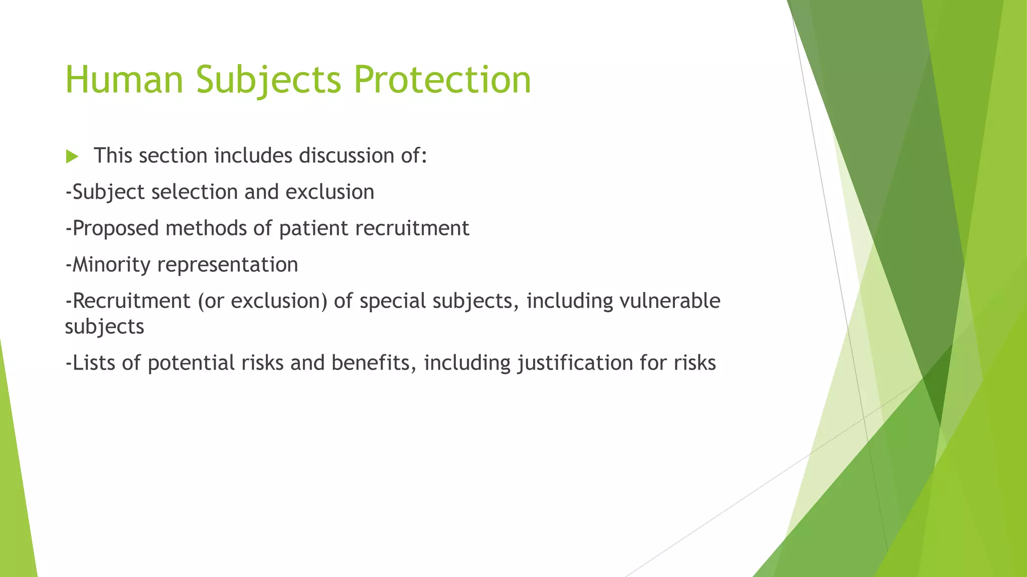 Human Subjects Protection
 This section includes discussion of:
-Subject selection and exclusion
-Proposed methods of patient recruitment
-Minority representation
-Recruitment (or exclusion) of special subjects, including vulnerable
subjects
-Lists of potential risks and benefits, including justification for risks
 