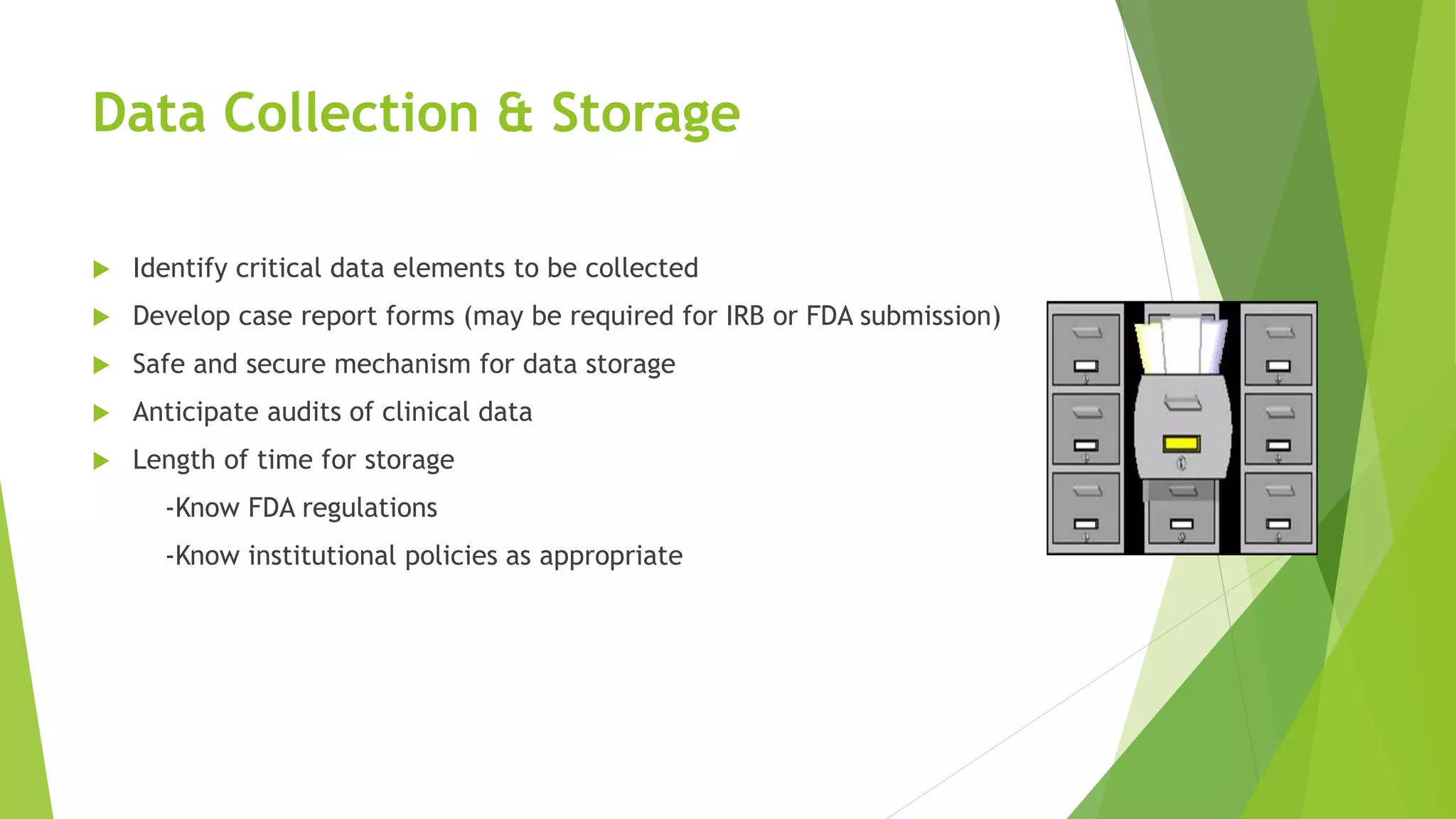Data Collection & Storage
 Identify critical data elements to be collected
 Develop case report forms (may be required for IRB or FDA submission)
 Safe and secure mechanism for data storage
 Anticipate audits of clinical data
 Length of time for storage
-Know FDA regulations
-Know institutional policies as appropriate
 