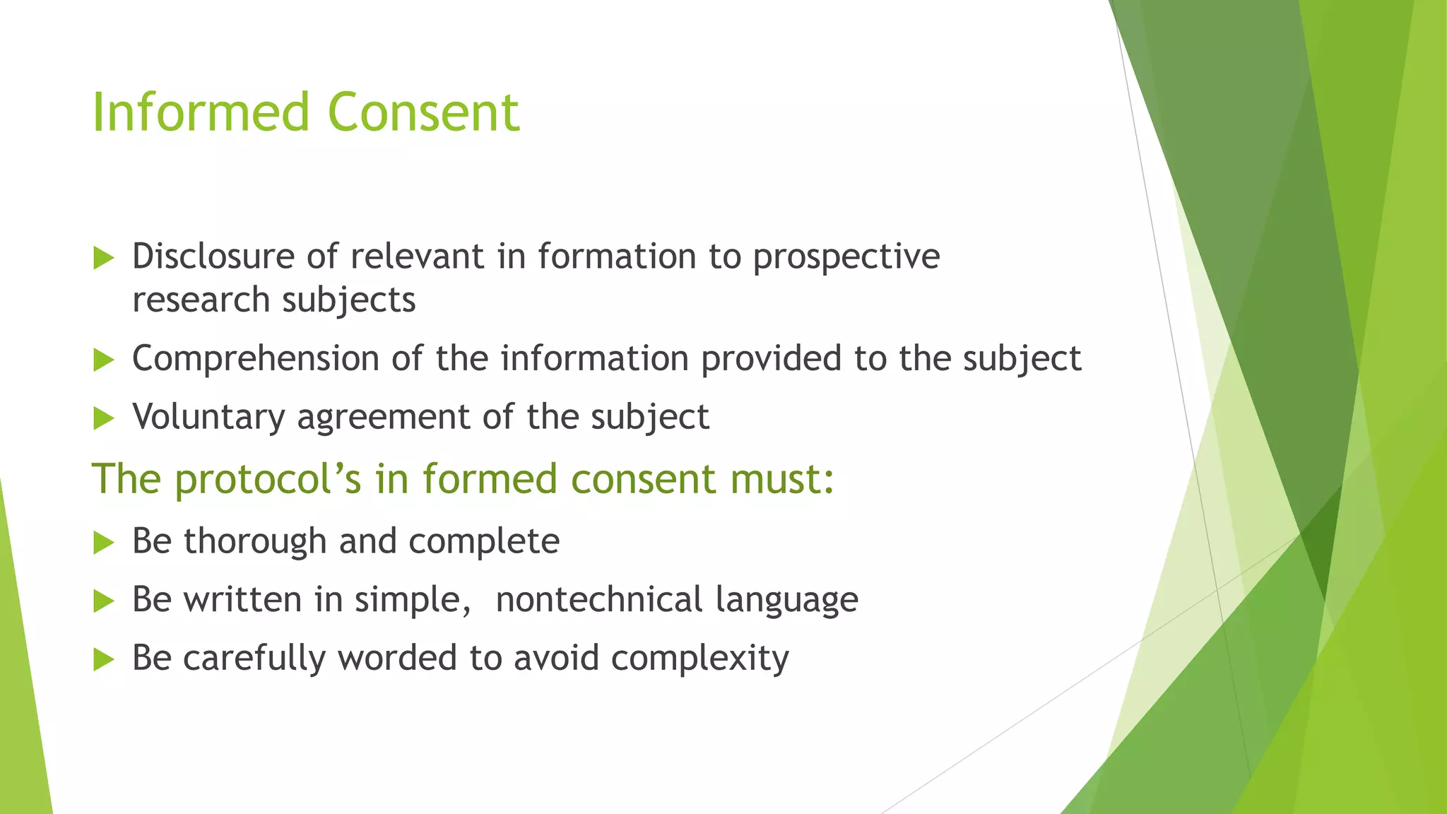Informed Consent
 Disclosure of relevant in formation to prospective
research subjects
 Comprehension of the information provided to the subject
 Voluntary agreement of the subject
The protocol’s in formed consent must:
 Be thorough and complete
 Be written in simple, nontechnical language
 Be carefully worded to avoid complexity
 