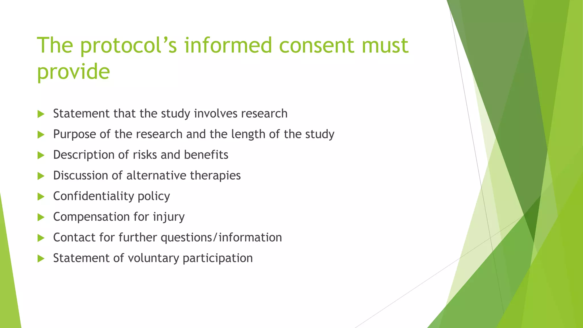 The protocol’s informed consent must
provide
 Statement that the study involves research
 Purpose of the research and the length of the study
 Description of risks and benefits
 Discussion of alternative therapies
 Confidentiality policy
 Compensation for injury
 Contact for further questions/information
 Statement of voluntary participation
 