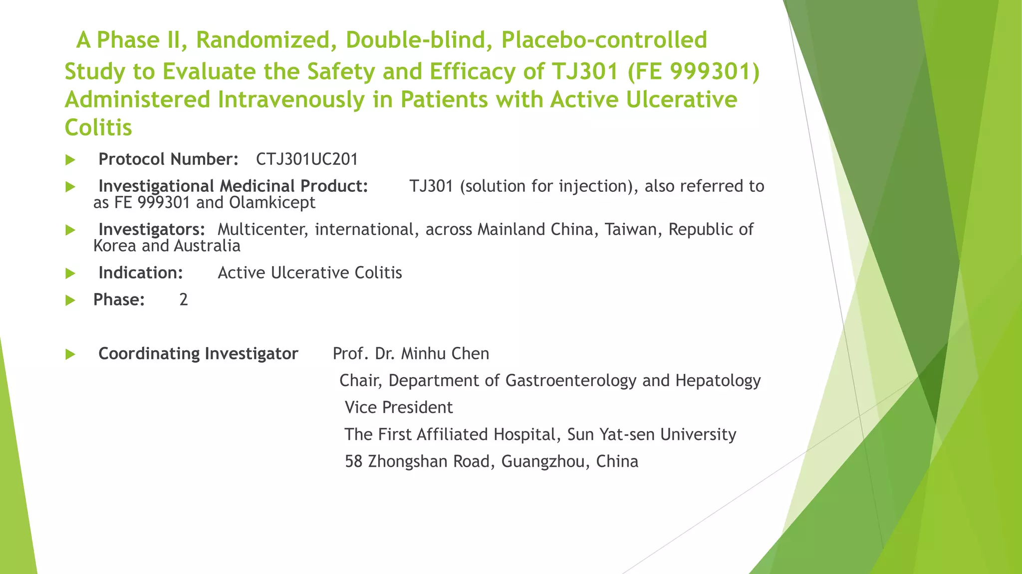 A Phase II, Randomized, Double-blind, Placebo-controlled
Study to Evaluate the Safety and Efficacy of TJ301 (FE 999301)
Administered Intravenously in Patients with Active Ulcerative
Colitis
 Protocol Number: CTJ301UC201
 Investigational Medicinal Product: TJ301 (solution for injection), also referred to
as FE 999301 and Olamkicept
 Investigators: Multicenter, international, across Mainland China, Taiwan, Republic of
Korea and Australia
 Indication: Active Ulcerative Colitis
 Phase: 2
 Coordinating Investigator Prof. Dr. Minhu Chen
Chair, Department of Gastroenterology and Hepatology
Vice President
The First Affiliated Hospital, Sun Yat-sen University
58 Zhongshan Road, Guangzhou, China
 