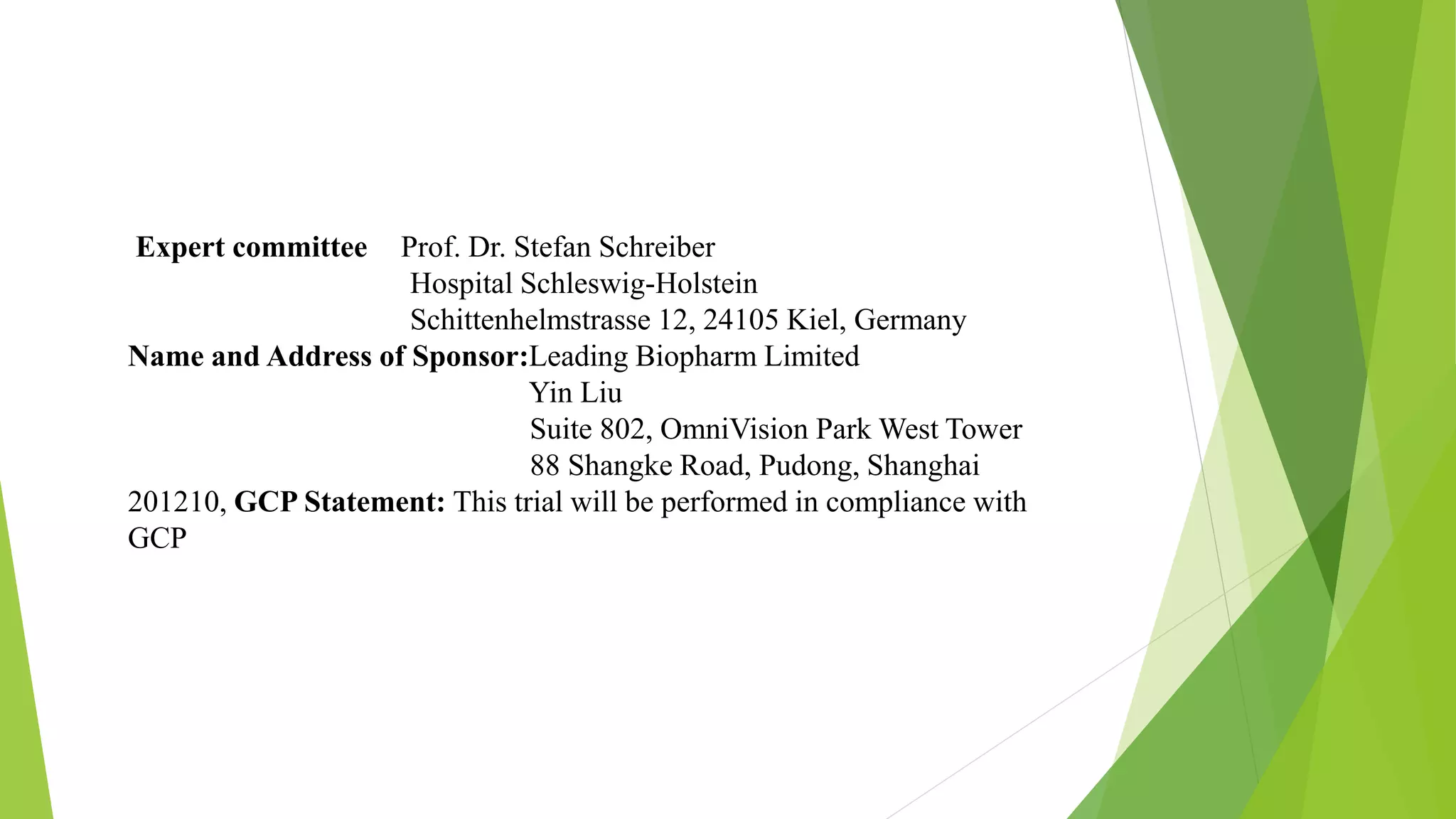 Expert committee Prof. Dr. Stefan Schreiber
Hospital Schleswig-Holstein
Schittenhelmstrasse 12, 24105 Kiel, Germany
Name and Address of Sponsor:Leading Biopharm Limited
Yin Liu
Suite 802, OmniVision Park West Tower
88 Shangke Road, Pudong, Shanghai
201210, GCP Statement: This trial will be performed in compliance with
GCP
 