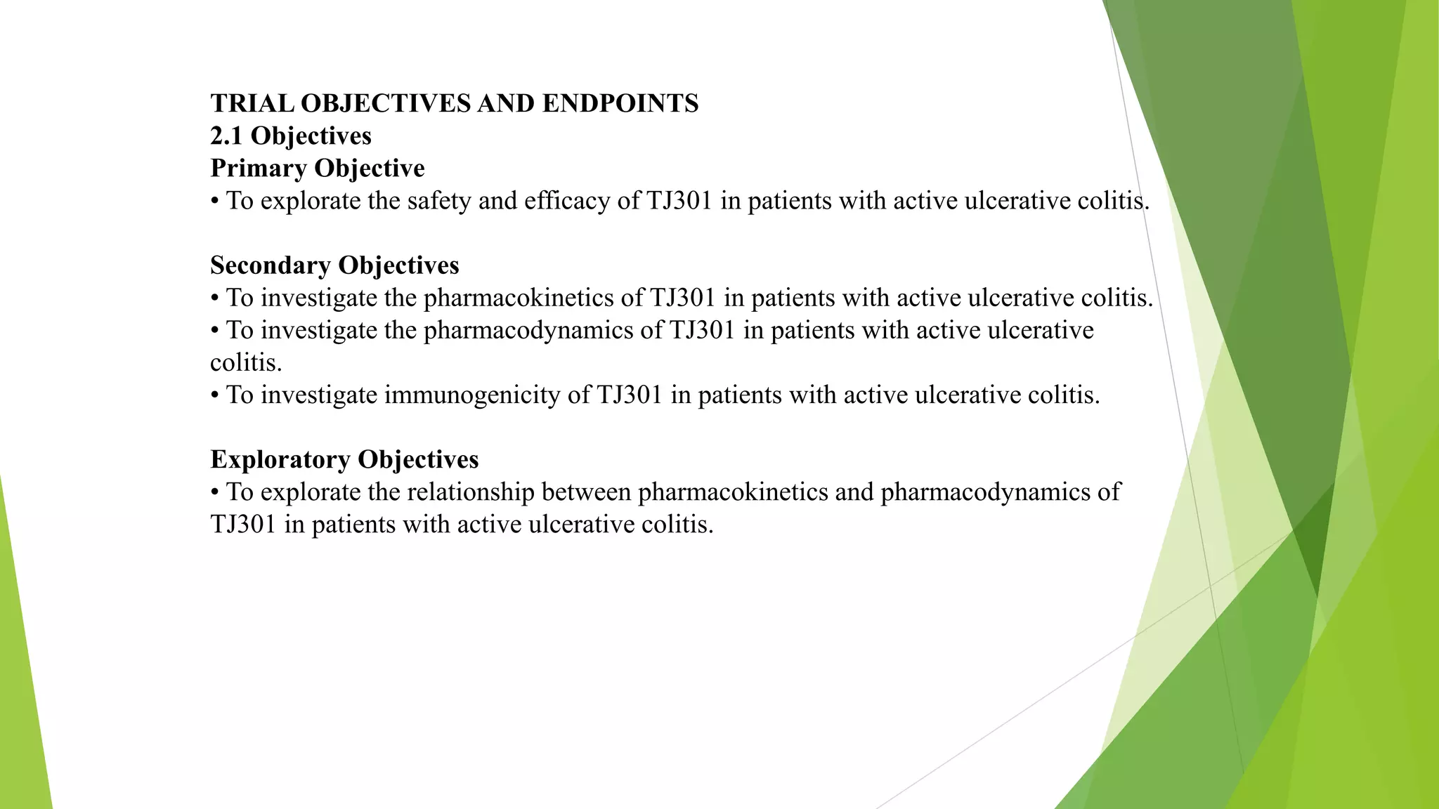 TRIAL OBJECTIVES AND ENDPOINTS
2.1 Objectives
Primary Objective
• To explorate the safety and efficacy of TJ301 in patients with active ulcerative colitis.
Secondary Objectives
• To investigate the pharmacokinetics of TJ301 in patients with active ulcerative colitis.
• To investigate the pharmacodynamics of TJ301 in patients with active ulcerative
colitis.
• To investigate immunogenicity of TJ301 in patients with active ulcerative colitis.
Exploratory Objectives
• To explorate the relationship between pharmacokinetics and pharmacodynamics of
TJ301 in patients with active ulcerative colitis.
 