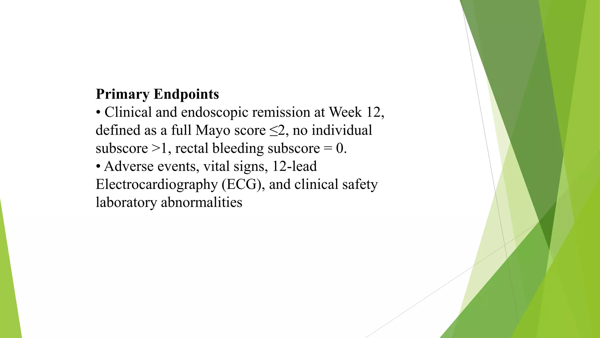 Primary Endpoints
• Clinical and endoscopic remission at Week 12,
defined as a full Mayo score ≤2, no individual
subscore >1, rectal bleeding subscore = 0.
• Adverse events, vital signs, 12-lead
Electrocardiography (ECG), and clinical safety
laboratory abnormalities
 
