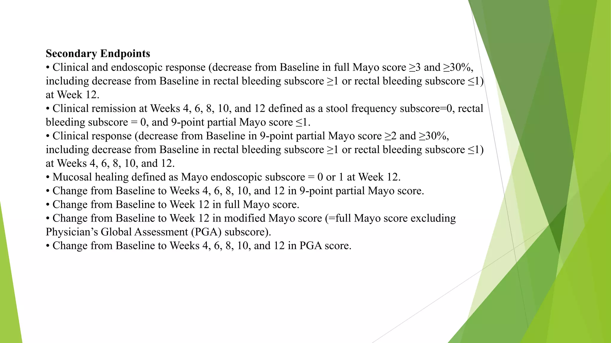 Secondary Endpoints
• Clinical and endoscopic response (decrease from Baseline in full Mayo score ≥3 and ≥30%,
including decrease from Baseline in rectal bleeding subscore ≥1 or rectal bleeding subscore ≤1)
at Week 12.
• Clinical remission at Weeks 4, 6, 8, 10, and 12 defined as a stool frequency subscore=0, rectal
bleeding subscore = 0, and 9-point partial Mayo score ≤1.
• Clinical response (decrease from Baseline in 9-point partial Mayo score ≥2 and ≥30%,
including decrease from Baseline in rectal bleeding subscore ≥1 or rectal bleeding subscore ≤1)
at Weeks 4, 6, 8, 10, and 12.
• Mucosal healing defined as Mayo endoscopic subscore = 0 or 1 at Week 12.
• Change from Baseline to Weeks 4, 6, 8, 10, and 12 in 9-point partial Mayo score.
• Change from Baseline to Week 12 in full Mayo score.
• Change from Baseline to Week 12 in modified Mayo score (=full Mayo score excluding
Physician’s Global Assessment (PGA) subscore).
• Change from Baseline to Weeks 4, 6, 8, 10, and 12 in PGA score.
 