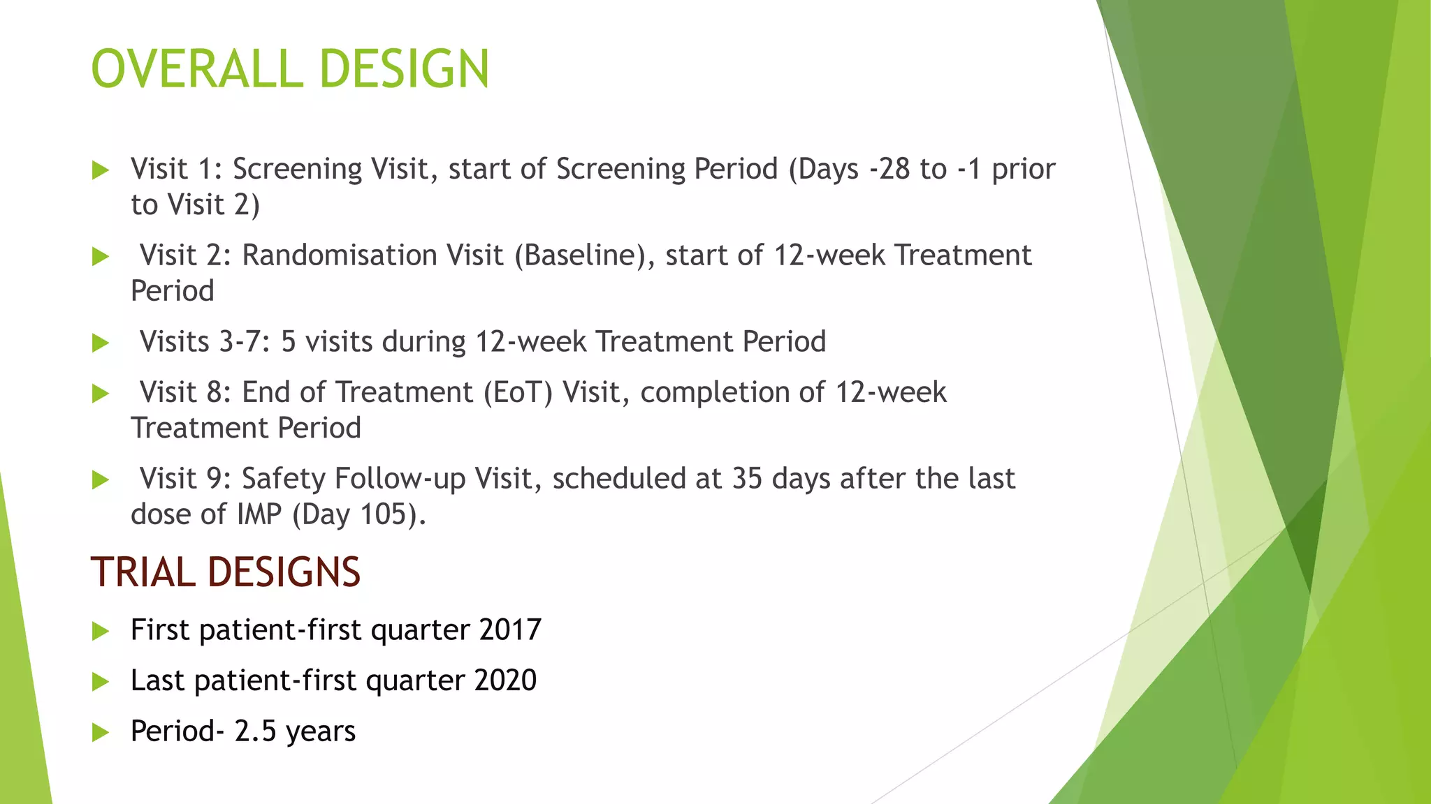 OVERALL DESIGN
 Visit 1: Screening Visit, start of Screening Period (Days -28 to -1 prior
to Visit 2)
 Visit 2: Randomisation Visit (Baseline), start of 12-week Treatment
Period
 Visits 3-7: 5 visits during 12-week Treatment Period
 Visit 8: End of Treatment (EoT) Visit, completion of 12-week
Treatment Period
 Visit 9: Safety Follow-up Visit, scheduled at 35 days after the last
dose of IMP (Day 105).
TRIAL DESIGNS
 First patient-first quarter 2017
 Last patient-first quarter 2020
 Period- 2.5 years
 
