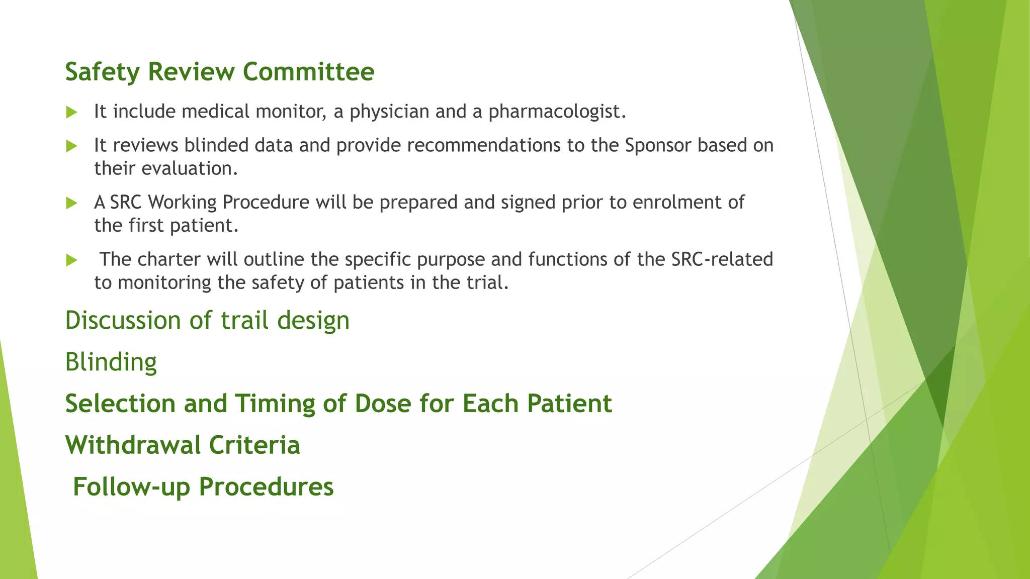 Safety Review Committee
 It include medical monitor, a physician and a pharmacologist.
 It reviews blinded data and provide recommendations to the Sponsor based on
their evaluation.
 A SRC Working Procedure will be prepared and signed prior to enrolment of
the first patient.
 The charter will outline the specific purpose and functions of the SRC-related
to monitoring the safety of patients in the trial.
Discussion of trail design
Blinding
Selection and Timing of Dose for Each Patient
Withdrawal Criteria
Follow-up Procedures
 