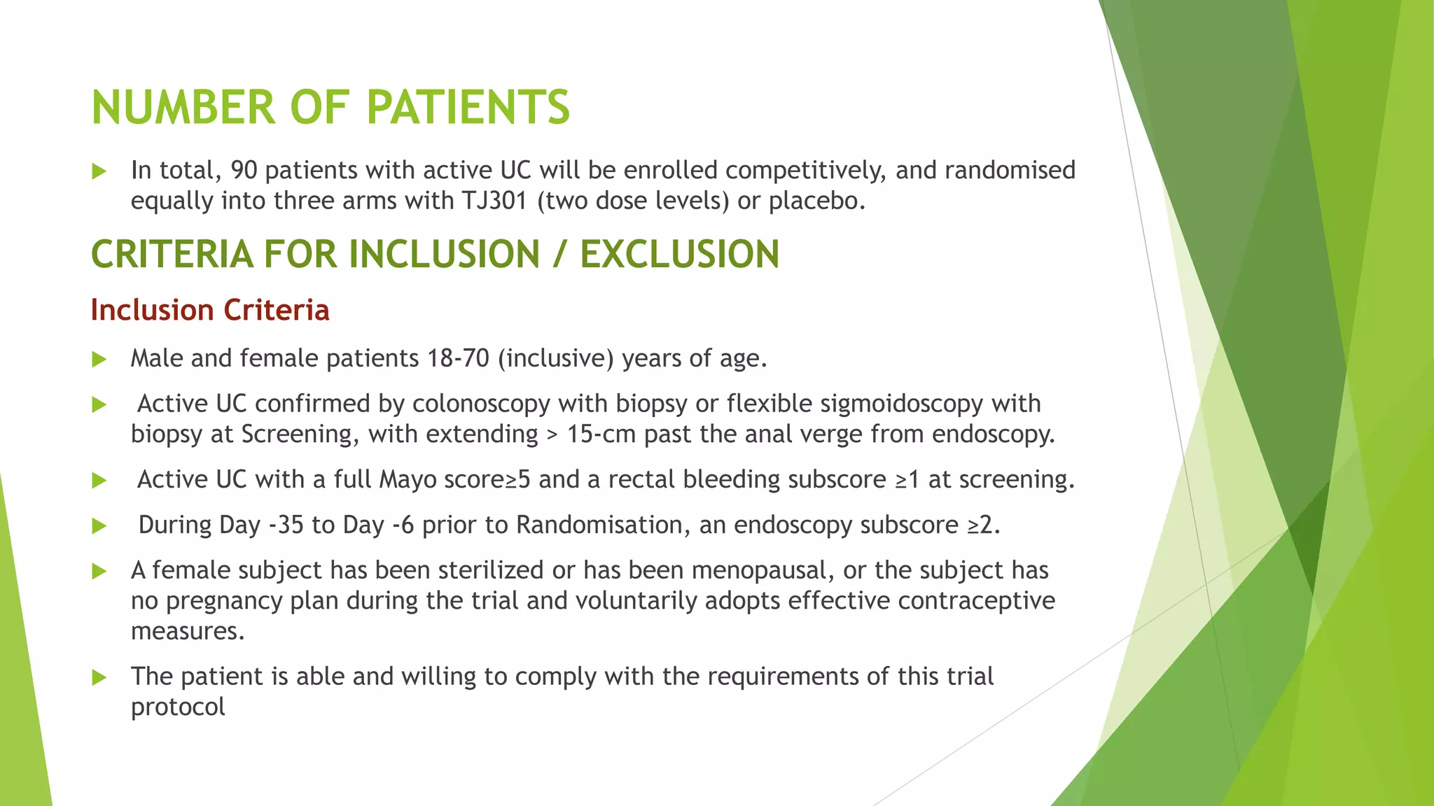 NUMBER OF PATIENTS
 In total, 90 patients with active UC will be enrolled competitively, and randomised
equally into three arms with TJ301 (two dose levels) or placebo.
CRITERIA FOR INCLUSION / EXCLUSION
Inclusion Criteria
 Male and female patients 18-70 (inclusive) years of age.
 Active UC confirmed by colonoscopy with biopsy or flexible sigmoidoscopy with
biopsy at Screening, with extending > 15-cm past the anal verge from endoscopy.
 Active UC with a full Mayo score≥5 and a rectal bleeding subscore ≥1 at screening.
 During Day -35 to Day -6 prior to Randomisation, an endoscopy subscore ≥2.
 A female subject has been sterilized or has been menopausal, or the subject has
no pregnancy plan during the trial and voluntarily adopts effective contraceptive
measures.
 The patient is able and willing to comply with the requirements of this trial
protocol
 