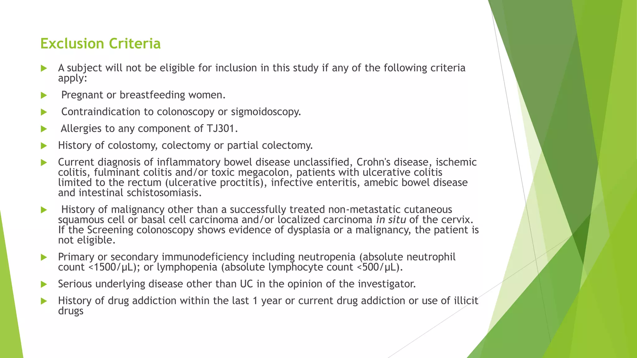 Exclusion Criteria
 A subject will not be eligible for inclusion in this study if any of the following criteria
apply:
 Pregnant or breastfeeding women.
 Contraindication to colonoscopy or sigmoidoscopy.
 Allergies to any component of TJ301.
 History of colostomy, colectomy or partial colectomy.
 Current diagnosis of inflammatory bowel disease unclassified, Crohn's disease, ischemic
colitis, fulminant colitis and/or toxic megacolon, patients with ulcerative colitis
limited to the rectum (ulcerative proctitis), infective enteritis, amebic bowel disease
and intestinal schistosomiasis.
 History of malignancy other than a successfully treated non-metastatic cutaneous
squamous cell or basal cell carcinoma and/or localized carcinoma in situ of the cervix.
If the Screening colonoscopy shows evidence of dysplasia or a malignancy, the patient is
not eligible.
 Primary or secondary immunodeficiency including neutropenia (absolute neutrophil
count <1500/μL); or lymphopenia (absolute lymphocyte count <500/μL).
 Serious underlying disease other than UC in the opinion of the investigator.
 History of drug addiction within the last 1 year or current drug addiction or use of illicit
drugs
 