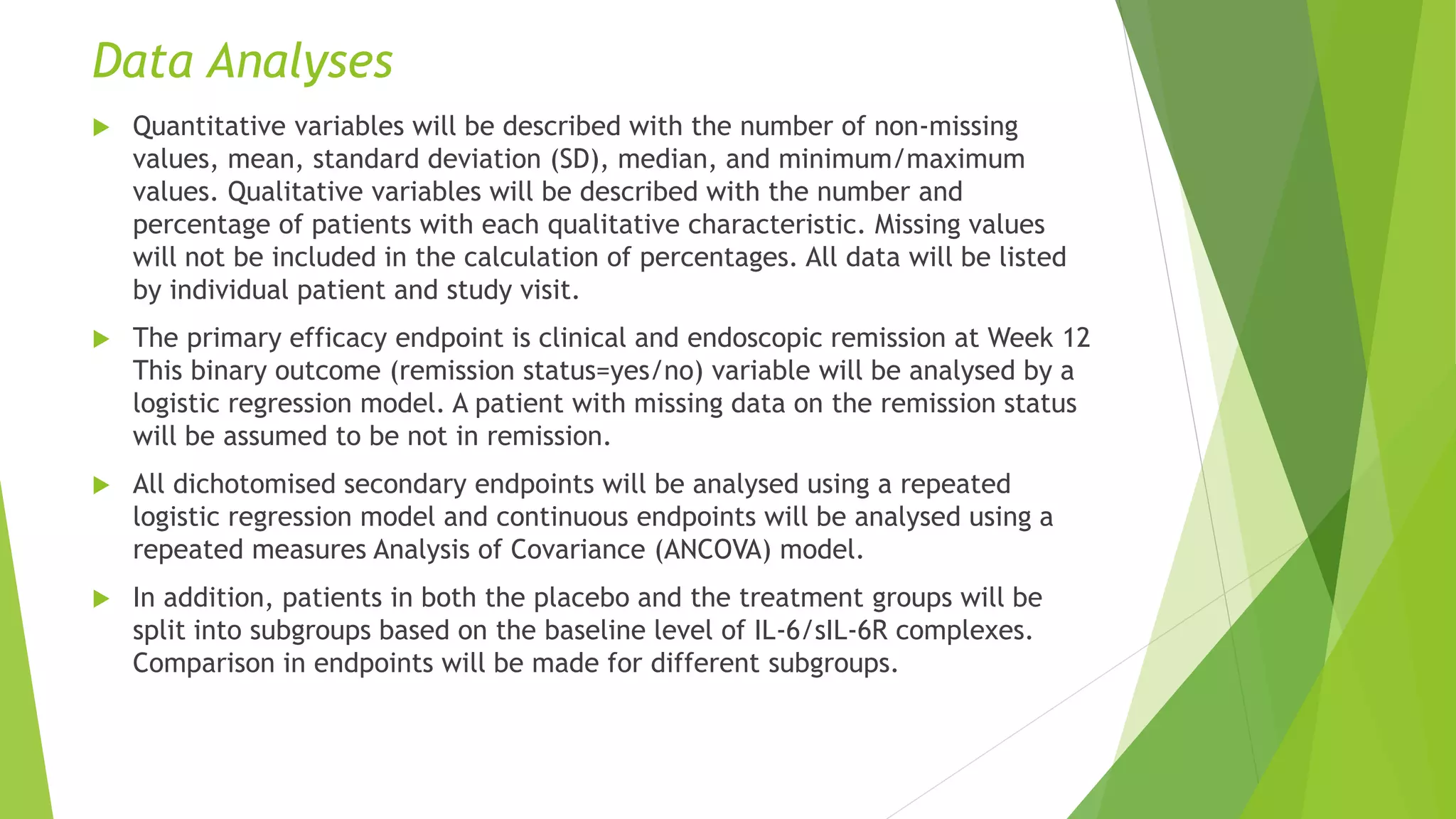 Data Analyses
 Quantitative variables will be described with the number of non-missing
values, mean, standard deviation (SD), median, and minimum/maximum
values. Qualitative variables will be described with the number and
percentage of patients with each qualitative characteristic. Missing values
will not be included in the calculation of percentages. All data will be listed
by individual patient and study visit.
 The primary efficacy endpoint is clinical and endoscopic remission at Week 12
This binary outcome (remission status=yes/no) variable will be analysed by a
logistic regression model. A patient with missing data on the remission status
will be assumed to be not in remission.
 All dichotomised secondary endpoints will be analysed using a repeated
logistic regression model and continuous endpoints will be analysed using a
repeated measures Analysis of Covariance (ANCOVA) model.
 In addition, patients in both the placebo and the treatment groups will be
split into subgroups based on the baseline level of IL-6/sIL-6R complexes.
Comparison in endpoints will be made for different subgroups.
 
