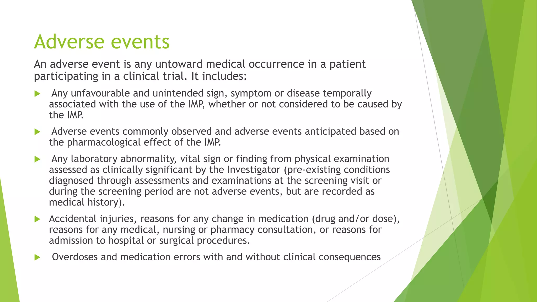 Adverse events
An adverse event is any untoward medical occurrence in a patient
participating in a clinical trial. It includes:
 Any unfavourable and unintended sign, symptom or disease temporally
associated with the use of the IMP, whether or not considered to be caused by
the IMP.
 Adverse events commonly observed and adverse events anticipated based on
the pharmacological effect of the IMP.
 Any laboratory abnormality, vital sign or finding from physical examination
assessed as clinically significant by the Investigator (pre-existing conditions
diagnosed through assessments and examinations at the screening visit or
during the screening period are not adverse events, but are recorded as
medical history).
 Accidental injuries, reasons for any change in medication (drug and/or dose),
reasons for any medical, nursing or pharmacy consultation, or reasons for
admission to hospital or surgical procedures.
 Overdoses and medication errors with and without clinical consequences
 