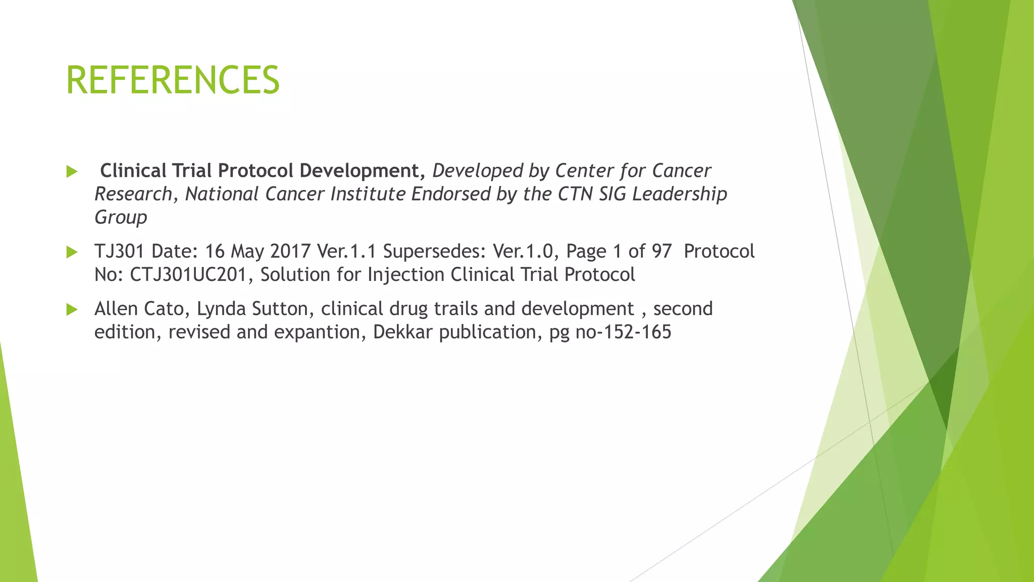 REFERENCES
 Clinical Trial Protocol Development, Developed by Center for Cancer
Research, National Cancer Institute Endorsed by the CTN SIG Leadership
Group
 TJ301 Date: 16 May 2017 Ver.1.1 Supersedes: Ver.1.0, Page 1 of 97 Protocol
No: CTJ301UC201, Solution for Injection Clinical Trial Protocol
 Allen Cato, Lynda Sutton, clinical drug trails and development , second
edition, revised and expantion, Dekkar publication, pg no-152-165
 