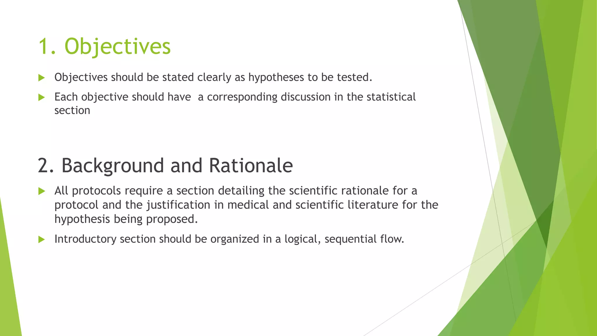 1. Objectives
 Objectives should be stated clearly as hypotheses to be tested.
 Each objective should have a corresponding discussion in the statistical
section
2. Background and Rationale
 All protocols require a section detailing the scientific rationale for a
protocol and the justification in medical and scientific literature for the
hypothesis being proposed.
 Introductory section should be organized in a logical, sequential flow.
 