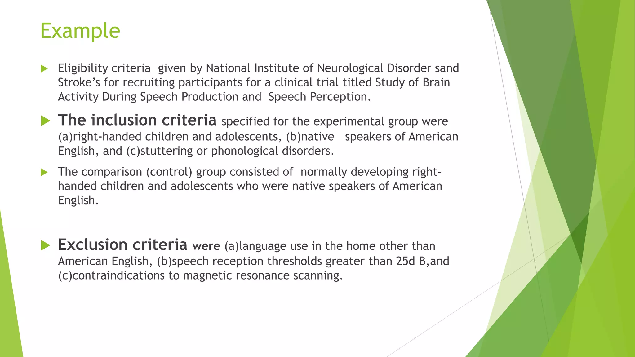 Example
 Eligibility criteria given by National Institute of Neurological Disorder sand
Stroke’s for recruiting participants for a clinical trial titled Study of Brain
Activity During Speech Production and Speech Perception.
 The inclusion criteria specified for the experimental group were
(a)right-handed children and adolescents, (b)native speakers of American
English, and (c)stuttering or phonological disorders.
 The comparison (control) group consisted of normally developing right-
handed children and adolescents who were native speakers of American
English.
 Exclusion criteria were (a)language use in the home other than
American English, (b)speech reception thresholds greater than 25d B,and
(c)contraindications to magnetic resonance scanning.
 