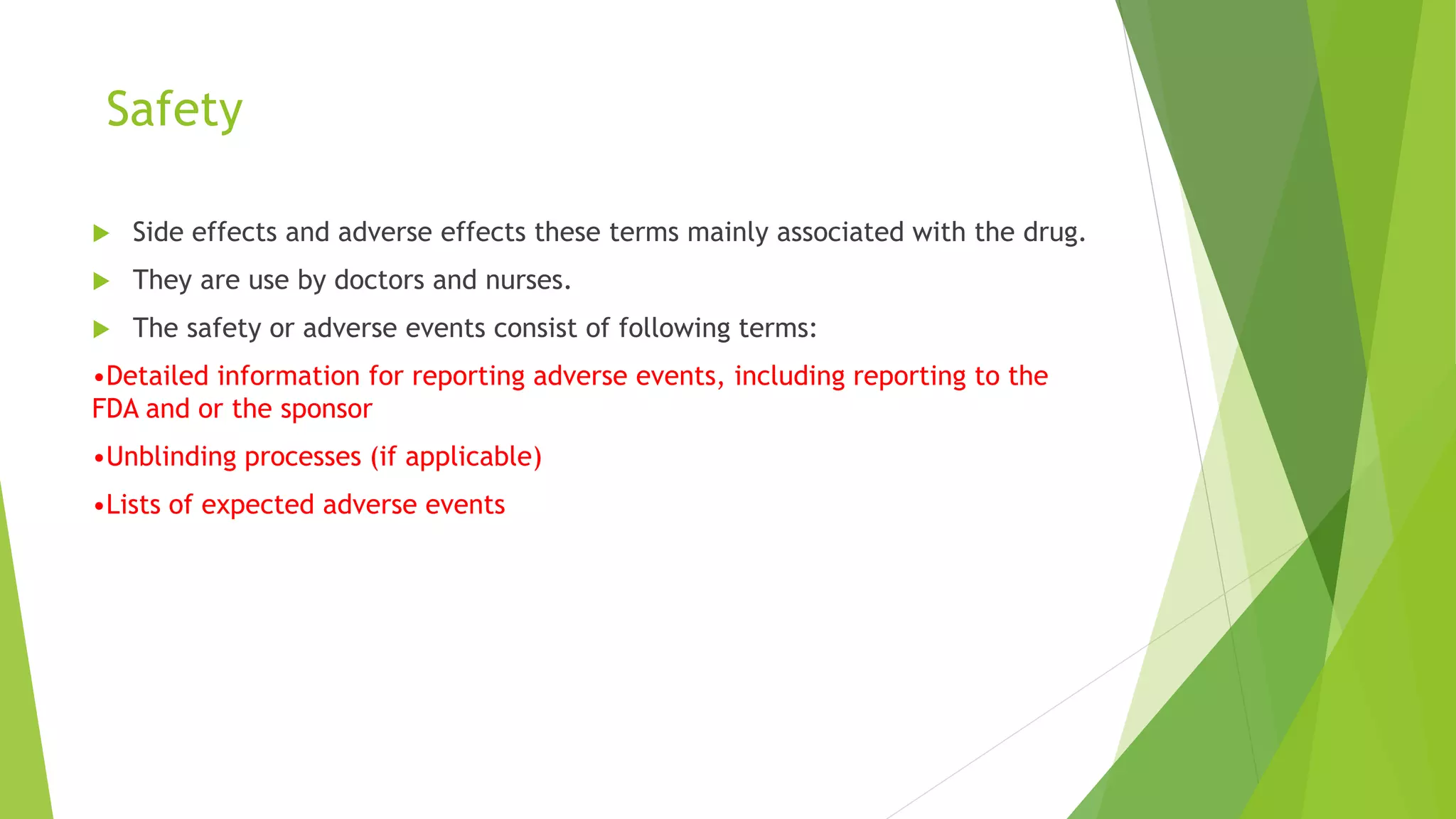 Safety
 Side effects and adverse effects these terms mainly associated with the drug.
 They are use by doctors and nurses.
 The safety or adverse events consist of following terms:
•Detailed information for reporting adverse events, including reporting to the
FDA and or the sponsor
•Unblinding processes (if applicable)
•Lists of expected adverse events
 