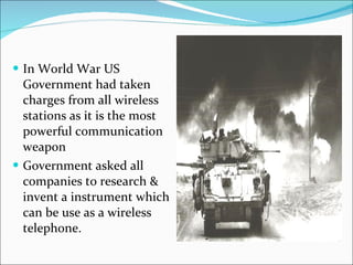 In World War US Government had taken charges from all wireless stations as it is the most powerful communication weapon Government asked all companies to research & invent a instrument which can be use as a wireless telephone.  