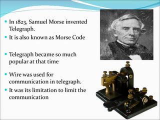 In 1823, Samuel Morse invented Telegraph. It is also known as Morse Code Telegraph became so much popular at that time Wire was used for communication in telegraph. It was its limitation to limit the communication  