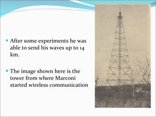 After some experiments he was able to send his waves up to 14 km. The image shown here is the tower from where Marconi started wireless communication 