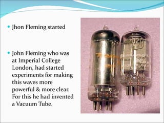 Jhon Fleming started John Fleming who was at Imperial College London, had started experiments for making this waves more powerful & more clear. For this he had invented a Vacuum Tube. 