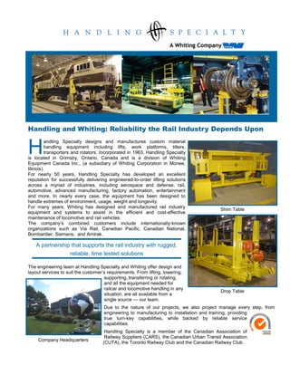 Handling and Whiting: Reliability the Rail Industry Depends Upon


H
          andling Specialty designs and manufactures custom material
          handling equipment including lifts, work platforms, tilters,
          transporters and rotators. Incorporated in 1963, Handling Specialty
is located in Grimsby, Ontario, Canada and is a division of Whiting
Equipment Canada Inc., (a subsidiary of Whiting Corporation in Monee,
Illinois).
For nearly 50 years, Handling Specialty has developed an excellent
reputation for successfully delivering engineered-to-order lifting solutions
across a myriad of industries, including aerospace and defense, rail,
automotive, advanced manufacturing, factory automation, entertainment
and more. In nearly every case, the equipment has been designed to
handle extremes of environment, usage, weight and longevity.
For many years, Whiting has designed and manufactured rail industry
                                                                                         Shim Table
equipment and systems to assist in the efficient and cost-effective
maintenance of locomotive and rail vehicles.
The company’s combined customers include internationally-known
organizations such as Via Rail, Canadian Pacific, Canadian National,
Bombardier, Siemens, and Amtrak.

   A partnership that supports the rail industry with rugged,
                reliable, time tested solutions

The engineering team at Handling Specialty and Whiting offer design and
layout services to suit the customer’s requirements. From lifting, lowering,
                                     supporting, transferring or rotating,
                                     and all the equipment needed for
                                     railcar and locomotive handling in any
                                                                                         Drop Table
                                     situation, are all available from a
                                     single source — our team.
                                     Due to the nature of our projects, we also project manage every step, from
                                     engineering to manufacturing to installation and training, providing
                                     true turn-key capabilities, while backed by reliable service
                                     capabilities.
                                     Handling Specialty is a member of the Canadian Association of
                                     Railway Suppliers (CARS), the Canadian Urban Transit Association
    Company Headquarters
                                    (CUTA), the Toronto Railway Club and the Canadian Railway Club.
 