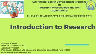 Introduction to Research
Dr. Dipali P. Meher
Ph.D, NET, M.Phil(CS), MCS
Aassistant Professor
PES Modern College of Arts, Science and Commerce, Ganeshkhind, Pune 411016
dipalimeher@moderncollegegk.org
One Week Faculty Development Program
on
"Research Methodology and IPR"
Organized by
G H RAISONI COLLEGE OF ARTS, COMMERCE AND SCIENCE, PUNE
 