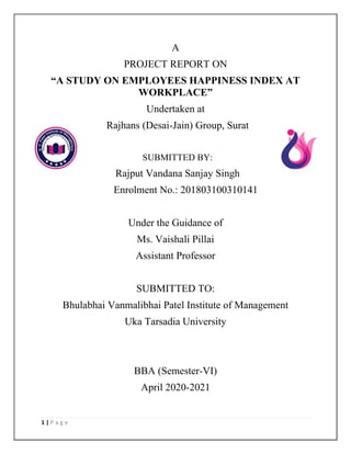1 | P a g e
A
PROJECT REPORT ON
“A STUDY ON EMPLOYEES HAPPINESS INDEX AT
WORKPLACE”
Undertaken at
Rajhans (Desai-Jain) Group, Surat
SUBMITTED BY:
Rajput Vandana Sanjay Singh
Enrolment No.: 201803100310141
Under the Guidance of
Ms. Vaishali Pillai
Assistant Professor
SUBMITTED TO:
Bhulabhai Vanmalibhai Patel Institute of Management
Uka Tarsadia University
BBA (Semester-VI)
April 2020-2021
 