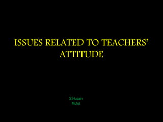 ISSUES RELATED TO TEACHERS’
ATTITUDE
S.Husain
Mutur
 