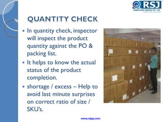  In quantity check, inspector
will inspect the product
quantity against the PO &
packing list.
 It helps to know the actual
status of the product
completion.
 shortage / excess – Help to
avoid last minute surprises
on correct ratio of size /
SKU’s.
www.rsjqa.com
 