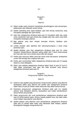 - 10 -




                                        Paragraf 5
                                          Ujian

                                         Pasal 18

(1) Dalam rangka usaha menjamin obyektivitas penyelenggaran ujian penyaringan,
    pelaksanaan ujian dilakukan secara tertulis.
(2) Apabila dipandang perlu dapat diadakan ujian lisan berupa wawancara, yang
    merupakan pelengkap dari ujian tertulis.
(3) Ujian lisan sebagaimana dimaksud pada ayat (2) merupakan salah satu usaha
    untuk meyakinkan hasil ujian tertulis atau sebagai salah satu usaha untuk lebih
    mengetahui kecakapan pelamar.
(4) Bagi pelamar     yang    akan   mengisi     lowongan   tertentu,   diadakan   ujian
    keterampilan.
(5) Lembar jawaban ujian diperiksa oleh sekurang-kurangnya 2 (dua) orang
    pemeriksa ujian.
(6) Apabila diadakan ujian lisan sebagaimana dimaksud pada ayat (2), untuk
    menjamin obyektivitasnya dilakukan paling sedikit oleh 2 (dua) orang penguji
    dan hasil ujian lisan harus dicatat secara teliti oleh penguji.
(7) Panitia ujian menyusun daftar nama dan nomor serta nilai peserta berdasarkan
    urutan nilai tertinggi atau rangking hasil ujian.
(8) Panitia ujian menyerahkan daftar sebagaimana dimaksud pada ayat (7) kepada
    Gubernur untuk ditetapkan.
(9) Materi ujian psikotes sebagaimana dimaksud dalam Pasal 16 ayat (2) huruf b
    tidak dapat menentukan hasil ujian dan tidak termasuk yang disusun
    sebagaimana dimaksud pada ayat (7).

                                      Paragraf 6
                            Pengumuman Pelamar Yang Diterima

                                         Pasal 19

(1) Gubernur atau pejabat yang ditunjuknya mengumumkan pelamar yang diterima
    berdasarkan daftar yang diterima dari panitia ujian sebagaimana dimaksud
    dalam Pasal 18 ayat (8) melalui media massa dan atau dalam bentuk lainnya.
(2) Disamping pengumuman sebagaimana dimaksud pada ayat (1), kepada
    pelamar yang ditetapkan diterima, disampaikan pula melalui pemberitahuan
    secara tertulis yang tercatat.
(3) Dalam pengumuman dan surat pemberitahuan sebagaimana dimaksud pada
    ayat (2) diinformasikan kapan, dimana, kepada pejabat mana, dan batas waktu
    untuk melapor bagi pelamar yang diterima.
(4) Apabila pelamar yang diberikan surat pemberitahuan sebagaimana dimaksud
    pada ayat (3) sampai batas waktu yang ditentukan tidak melapor, pelamar
    bersangkutan dianggap mengundurkan diri.
 