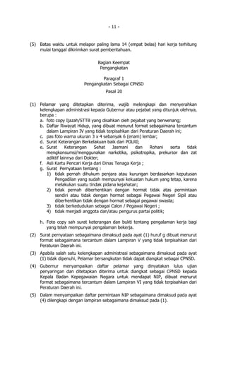 - 11 -


(5) Batas waktu untuk melapor paling lama 14 (empat belas) hari kerja terhitung
    mulai tanggal dikirimkan surat pemberitahuan.

                                 Bagian Keempat
                                  Pengangkatan

                                  Paragraf 1
                          Pengangkatan Sebagai CPNSD
                                    Pasal 20

(1) Pelamar yang ditetapkan diterima, wajib melengkapi dan menyerahkan
    kelengkapan administrasi kepada Gubernur atau pejabat yang ditunjuk olehnya,
    berupa :
    a. foto copy Ijazah/STTB yang disahkan oleh pejabat yang berwenang;
    b. Daftar Riwayat Hidup, yang dibuat menurut format sebagaimana tercantum
       dalam Lampiran IV yang tidak terpisahkan dari Peraturan Daerah ini;
    c. pas foto warna ukuran 3 x 4 sebanyak 6 (enam) lembar;
    d. Surat Keterangan Berkelakuan baik dari POLRI;
    e. Surat      Keterangan    Sehat     Jasmani   dan   Rohani   serta    tidak
       mengkonsumsi/menggunakan narkotika, psikotropika, prekursor dan zat
       adiktif lainnya dari Dokter;
    f. Asli Kartu Pencari Kerja dari Dinas Tenaga Kerja ;
    g. Surat Pernyataan tentang :
       1) tidak pernah dihukum penjara atau kurungan berdasarkan keputusan
            Pengadilan yang sudah mempunyai kekuatan hukum yang tetap, karena
            melakukan suatu tindak pidana kejahatan;
       2) tidak pernah diberhentikan dengan hormat tidak atas permintaan
            sendiri atau tidak dengan hormat sebagai Pegawai Negeri Sipil atau
            diberhentikan tidak dengan hormat sebagai pegawai swasta;
       3) tidak berkedudukan sebagai Calon / Pegawai Negeri ;
       4) tidak menjadi anggota dan/atau pengurus partai politik;

    h. Foto copy sah surat keterangan dan bukti tentang pengalaman kerja bagi
       yang telah mempunyai pengalaman bekerja.
(2) Surat pernyataan sebagaimana dimaksud pada ayat (1) huruf g dibuat menurut
    format sebagaimana tercantum dalam Lampiran V yang tidak terpisahkan dari
    Peraturan Daerah ini.
(3) Apabila salah satu kelengkapan administrasi sebagaimana dimaksud pada ayat
    (1) tidak dipenuhi, Pelamar bersangkutan tidak dapat diangkat sebagai CPNSD.
(4) Gubernur menyampaikan daftar pelamar yang dinyatakan lulus ujian
    penyaringan dan ditetapkan diterima untuk diangkat sebagai CPNSD kepada
    Kepala Badan Kepegawaian Negara untuk mendapat NIP, dibuat menurut
    format sebagaimana tercantum dalam Lampiran VI yang tidak terpisahkan dari
    Peraturan Daerah ini.
(5) Dalam menyampaikan daftar permintaan NIP sebagaimana dimaksud pada ayat
    (4) dilengkapi dengan lampiran sebagaimana dimaksud pada (1).
 