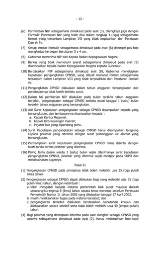 - 12 -


(6) Permintaan NIP sebagaimana dimaksud pada ayat (5), dilengkapi juga dengan
    Formulir Penetapan NIP yang telah diisi dalam rangkap 3 (tiga) sebagaimana
    format yang tercantum Lampiran VII yang tidak terpisahkan dari Peraturan
    Daerah ini.
(7) Setiap lembar formulir sebagaimana dimaksud pada ayat (6) ditempel pas foto
    menghadap ke depan berukuran 3 x 4 cm.
(8) Gubernur menerima NIP dari Kepala Badan Kepegawaian Negara.
(9) Berkas yang tidak memenuhi syarat sebagaimana dimaksud pada ayat (5)
    dikembalikan Kepala Badan Kepegawaian Negera kepada Gubernur.
(10) Berdasarkan NIP sebagaimana dimaksud ayat (8), Gubernur menetapkan
     keputusan pengangkatan CPNSD, yang dibuat menurut format sebagaimana
     tercantum dalam Lampiran VIII yang tidak terpisahkan dari Peraturan Daerah
     ini.
(11) Pengangkatan CPNSD dilakukan dalam tahun anggaran bersangkutan dan
     penetapannya tidak boleh berlaku surut.
(12) Dalam hal pemberian NIP dilakukan pada bulan terakhir tahun anggaran
     berjalan, pengangkatan sebagai CPNSD berlaku mulai tanggal 1 (satu) bulan
     terakhir tahun anggaran yang bersangkutan.
(13) Asli Surat Keputusan pengangkatan sebagai CPNSD disampaikan kepada yang
     bersangkutan, dan tembusannya disampaikan kepada :
      a. Kepala Kantor Regional.
      b. Kepala Biro Keuangan Daerah;
      c. Pejabat lain yang dipandang perlu.
(14) Surat Keputusan pengangkatan sebagai CPNSD harus disampaikan langsung
     kepada pelamar yang diterima dengan surat pemanggilan ke alamat yang
     bersangkutan.
(15) Penyampaian surat keputusan pengangkatan CPNSD harus disertai dengan
     bukti tanda terima pelamar yang diterima.
(16) Paling lama dalam waktu 1 (satu) bulan sejak diterimanya surat keputusan
     pengangkatan CPNSD, pelamar yang diterima wajib melapor pada SKPD dan
     melaksanakan tugasnya.
                                      Pasal 21
(1) Pengangkatan CPNSD pada prinsipnya tidak boleh melebihi usia 35 (tiga puluh
    lima) tahun.
(2) Pengangkatan sebagai CPNSD dapat dilakukan bagi yang melebihi usia 35 (tiga
    puluh lima) tahun, dengan ketentuan :
    a. telah mengabdi kepada instansi pemerintah baik pusat maupun daerah
       sekurang-kurangnya 5 (lima) tahun secara terus menerus sebelum Peraturan
       Pemerintah Nomor 11 tahun 2002 yang ditetapkan tanggal 17 April 2002.
    b. masih melaksanakan tugas pada instansi tersebut; dan
    c. pengangkatan tersebut dilakukan berdasarkan kebutuhan khusus dan
       dilaksanakan secara selektif serta tidak boleh melebihi usia 40 (empat puluh)
       tahun.
(4) Bagi pelamar yang ditetapkan diterima pada saat diangkat sebagai CPNSD yang
    usianya sebagaimana dimaksud pada ayat (2), harus melampirkan foto copy
 