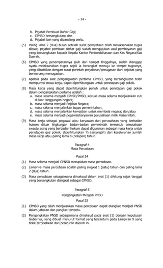 - 14 -


     b. Pejabat Pembuat Daftar Gaji;
     c. CPNSD bersangkutan; dan
     d. Pejabat lain yang dipandang perlu.
(5) Paling lama 2 (dua) bulan setelah surat pernyataan telah melaksanakan tugas
    dibuat, pejabat pembuat daftar gaji sudah mengajukan usul pembayaran gaji
    yang bersangkutan kepada Kepala Kantor Perbendaharaan dan Kas Negara/Kas
    Daerah.
(6) CPNSD yang penempatannya jauh dari tempat tinggalnya, sudah dianggap
    nyata melaksanakan tugas sejak ia berangkat menuju ke tempat tugasnya,
    yang dibuktikan dengan surat perintah perjalanan/penugasan dari pejabat yang
    berwenang menugaskan.
(7) Apabila pada saat pengangkatan pertama CPNSD, yang bersangkutan telah
    mempunyai masa kerja, dapat diperhitungkan untuk penetapan gaji pokok.
(8) Masa kerja yang dapat diperhitungkan penuh untuk penetapan gaji pokok
    dalam pengangkatan pertama adalah :
     a. masa selama menjadi CPNSD/PNSD, kecuali masa selama menjalankan cuti
        di luar tanggungan negara;
     b. masa selama menjadi Pejabat Negara;
     c. masa selama menjalankan tugas pemerintahan;
     d. masa selama menjalankan kewajiban untuk membela negara; dan/atau
     e. masa selama menjadi pegawai/karyawan perusahaan milik Pemerintah.
(9) Masa kerja sebagai pegawai atau karyawan dari perusahaan yang berbadan
    hukum diluar lingkungan badan-badan pemerintah termasuk perusahaan
    swasta asing yang berbadan hukum dapat digunakan sebagai masa kerja untuk
    penetapan gaji pokok, diperhitungkan ½ (setengah) dari keseluruhan jumlah
    masa kerja atau paling lama 8 (delapan) tahun.

                                  Paragraf 4
                                Masa Percobaan

                                    Pasal 24
(1) Masa selama menjadi CPNSD merupakan masa percobaan.
(2) Lamanya masa percobaan adalah paling singkat 1 (satu) tahun dan paling lama
    2 (dua) tahun.
(3) Masa percobaan sebagaimana dimaksud dalam ayat (1) dihitung sejak tanggal
    yang bersangkutan diangkat sebagai CPNSD.

                                   Paragraf 5
                          Pengangkatan Menjadi PNSD
                                    Pasal 25
(1) CPNSD yang telah menjalankan masa percobaan dapat diangkat menjadi PNSD
    dalam jabatan dan pangkat tertentu.
(2) Pengangkatan PNSD sebagaimana dimaksud pada ayat (1) dengan keputusan
    Gubernur, yang dibuat menurut format yang tercantum pada Lampiran X yang
    tidak terpisahkan dari peraturan daerah ini.
 