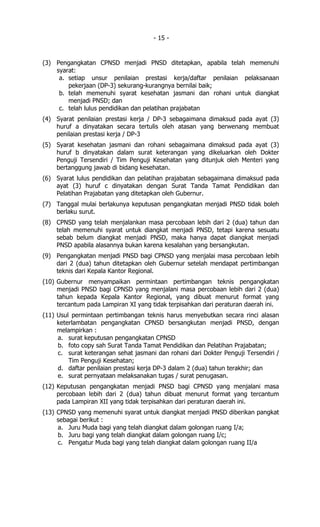 - 15 -


(3) Pengangkatan CPNSD menjadi PNSD ditetapkan, apabila telah memenuhi
    syarat:
     a. setiap unsur penilaian prestasi kerja/daftar penilaian pelaksanaan
        pekerjaan (DP-3) sekurang-kurangnya bernilai baik;
     b. telah memenuhi syarat kesehatan jasmani dan rohani untuk diangkat
        menjadi PNSD; dan
     c. telah lulus pendidikan dan pelatihan prajabatan
(4) Syarat penilaian prestasi kerja / DP-3 sebagaimana dimaksud pada ayat (3)
    huruf a dinyatakan secara tertulis oleh atasan yang berwenang membuat
    penilaian prestasi kerja / DP-3
(5) Syarat kesehatan jasmani dan rohani sebagaimana dimaksud pada ayat (3)
    huruf b dinyatakan dalam surat keterangan yang dikeluarkan oleh Dokter
    Penguji Tersendiri / Tim Penguji Kesehatan yang ditunjuk oleh Menteri yang
    bertanggung jawab di bidang kesehatan.
(6) Syarat lulus pendidikan dan pelatihan prajabatan sebagaimana dimaksud pada
    ayat (3) huruf c dinyatakan dengan Surat Tanda Tamat Pendidikan dan
    Pelatihan Prajabatan yang ditetapkan oleh Gubernur.
(7) Tanggal mulai berlakunya keputusan pengangkatan menjadi PNSD tidak boleh
    berlaku surut.
(8) CPNSD yang telah menjalankan masa percobaan lebih dari 2 (dua) tahun dan
    telah memenuhi syarat untuk diangkat menjadi PNSD, tetapi karena sesuatu
    sebab belum diangkat menjadi PNSD, maka hanya dapat diangkat menjadi
    PNSD apabila alasannya bukan karena kesalahan yang bersangkutan.
(9) Pengangkatan menjadi PNSD bagi CPNSD yang menjalai masa percobaan lebih
    dari 2 (dua) tahun ditetapkan oleh Gubernur setelah mendapat pertimbangan
    teknis dari Kepala Kantor Regional.
(10) Gubernur menyampaikan permintaan pertimbangan teknis pengangkatan
     menjadi PNSD bagi CPNSD yang menjalani masa percobaan lebih dari 2 (dua)
     tahun kepada Kepala Kantor Regional, yang dibuat menurut format yang
     tercantum pada Lampiran XI yang tidak terpisahkan dari peraturan daerah ini.
(11) Usul permintaan pertimbangan teknis harus menyebutkan secara rinci alasan
     keterlambatan pengangkatan CPNSD bersangkutan menjadi PNSD, dengan
     melampirkan :
     a. surat keputusan pengangkatan CPNSD
     b. foto copy sah Surat Tanda Tamat Pendidikan dan Pelatihan Prajabatan;
     c. surat keterangan sehat jasmani dan rohani dari Dokter Penguji Tersendiri /
         Tim Penguji Kesehatan;
     d. daftar penilaian prestasi kerja DP-3 dalam 2 (dua) tahun terakhir; dan
     e. surat pernyataan melaksanakan tugas / surat penugasan.
(12) Keputusan pengangkatan menjadi PNSD bagi CPNSD yang menjalani masa
     percobaan lebih dari 2 (dua) tahun dibuat menurut format yang tercantum
     pada Lampiran XII yang tidak terpisahkan dari peraturan daerah ini.
(13) CPNSD yang memenuhi syarat untuk diangkat menjadi PNSD diberikan pangkat
     sebagai berikut :
     a. Juru Muda bagi yang telah diangkat dalam golongan ruang I/a;
     b. Juru bagi yang telah diangkat dalam golongan ruang I/c;
     c. Pengatur Muda bagi yang telah diangkat dalam golongan ruang II/a
 