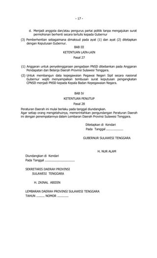 - 17 -


      d. Menjadi anggota dan/atau pengurus partai politik tanpa mengajukan surat
         permohonan berhenti secara tertulis kepada Gubernur
(3) Pemberhentian sebagaimana dimaksud pada ayat (1) dan ayat (2) ditetapkan
    dengan Keputusan Gubernur.
                                  BAB III
                                     KETENTUAN LAIN-LAIN
                                              Pasal 27

(1) Anggaran untuk penyelenggaraan pengadaan PNSD dibebankan pada Anggaran
    Pendapatan dan Belanja Daerah Provinsi Sulawesi Tenggara.
(2) Untuk membangun data kepegawaian Pegawai Negeri Sipil secara nasional
    Gubernur wajib menyampaikan tembusan surat keputusan pengangkatan
    CPNSD menjadi PNSD kepada Kepala Badan Kepegawaian Negara.


                                               BAB IV
                                     KETENTUAN PENUTUP
                                              Pasal 28
Peraturan Daerah ini mulai berlaku pada tanggal diundangkan.
Agar setiap orang mengetahuinya, memerintahkan pengundangan Peraturan Daerah
ini dengan penempatannya dalam Lembaran Daerah Provinsi Sulawesi Tenggara.

                                                             Ditetapkan di Kendari
                                                             Pada Tanggal ..................

                                                            GUBERNUR SULAWESI TENGGARA



                                                                      H. NUR ALAM
   Diundangkan di Kendari
   Pada Tanggal ................................

   SEKRETARIS DAERAH PROVINSI
       SULAWESI TENGGARA

          H. ZAINAL ABIDIN

   LEMBARAN DAERAH PROVINSI SULAWESI TENGGARA
   TAHUN ......... NOMOR ............
 