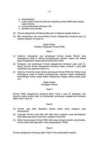 -5-


       b. sifat pekerjaan;
       c. analisis beban kerja dan perkiraan kapasitas seorang PNSD dalam jangka
          waktu tertentu;
       d. prinsip pelaksanaan pekerjaan; dan
       e. peralatan yang tersedia.

(3) Formasi sebagaimana dimaksud pada ayat (1) diajukan kepada Gubernur.
(4) BKD menghimpun dan memverifikasi formasi sebagaimana dimaksud ayat (1)
    sebelum diajukan ke Gubernur.

                                  Bagian Kedua
                        Prosedur Pengusulan Formasi PNSD

                                      Pasal 3

(1)   Gubernur mengajukan usul persetujuan formasi kepada Menteri yang
      bertanggung jawab di bidang pendayagunaan aparatur negara dan Kepala
      Badan Kepegawaian Negara paling lambat akhir Maret.
(2)   Pengajuan usul persetujuan formasi sebagaimana dimaksud pada ayat (1),
      dibuat menurut format sebagaimana tercantum dalam Lampiran I yang tidak
      terpisahkan dari peraturan daerah ini.
(3)   Gubernur menerima secara tertulis persetujuan formasi PNSD dari Menteri yang
      bertanggung jawab di bidang pendayagunaan aparatur negara berdasarkan
      pertimbangan tertulis Kepala Badan Kepegawaian Negera paling lambat bulan
      Juni.
                                   Bagian Ketiga
                                 Penetapan Formasi

                                      Pasal 4

Formasi PNSD sebagaimana dimaksud dalam Pasal 2 ayat (1) ditetapkan oleh
Gubernur paling lambat bulan Juli berdasarkan persetujuan sebagaimana dimaksud
dalam Pasal 3 ayat (3)

                                      Pasal 5

(1) Formasi yang      telah   ditetapkan    berlaku   dalam   tahun   anggaran   yang
    bersangkutan
(2) Lowongan formasi yang tidak diisi pada tahun anggaran yang bersangkutan
    tidak dapat digunakan untuk tahun anggaran berikutnya.
(3) Dalam hal penetapan formasi PNSD tidak sesuai dengan prosedur yang berlaku,
    formasi tidak dapat digunakan untuk pengangkatan CPNSD.

                                      Pasal 6

Formasi sebagaimana dimaksud dalam Pasal 4 harus disampaikan kepada :
 