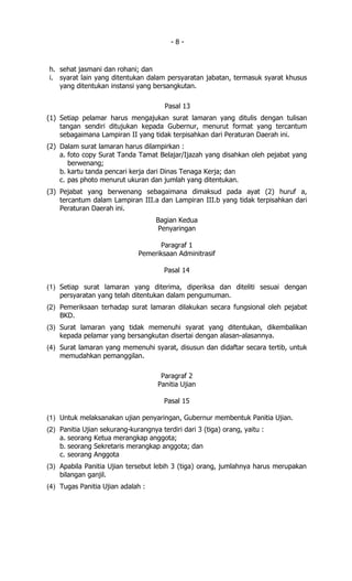 -8-


h. sehat jasmani dan rohani; dan
i. syarat lain yang ditentukan dalam persyaratan jabatan, termasuk syarat khusus
   yang ditentukan instansi yang bersangkutan.

                                       Pasal 13
(1) Setiap pelamar harus mengajukan surat lamaran yang ditulis dengan tulisan
    tangan sendiri ditujukan kepada Gubernur, menurut format yang tercantum
    sebagaimana Lampiran II yang tidak terpisahkan dari Peraturan Daerah ini.
(2) Dalam surat lamaran harus dilampirkan :
    a. foto copy Surat Tanda Tamat Belajar/Ijazah yang disahkan oleh pejabat yang
       berwenang;
    b. kartu tanda pencari kerja dari Dinas Tenaga Kerja; dan
    c. pas photo menurut ukuran dan jumlah yang ditentukan.
(3) Pejabat yang berwenang sebagaimana dimaksud pada ayat (2) huruf a,
    tercantum dalam Lampiran III.a dan Lampiran III.b yang tidak terpisahkan dari
    Peraturan Daerah ini.
                                    Bagian Kedua
                                     Penyaringan

                                    Paragraf 1
                              Pemeriksaan Adminitrasif

                                       Pasal 14

(1) Setiap surat lamaran yang diterima, diperiksa dan diteliti sesuai dengan
    persyaratan yang telah ditentukan dalam pengumuman.
(2) Pemeriksaan terhadap surat lamaran dilakukan secara fungsional oleh pejabat
    BKD.
(3) Surat lamaran yang tidak memenuhi syarat yang ditentukan, dikembalikan
    kepada pelamar yang bersangkutan disertai dengan alasan-alasannya.
(4) Surat lamaran yang memenuhi syarat, disusun dan didaftar secara tertib, untuk
    memudahkan pemanggilan.

                                      Paragraf 2
                                     Panitia Ujian

                                       Pasal 15

(1) Untuk melaksanakan ujian penyaringan, Gubernur membentuk Panitia Ujian.
(2) Panitia Ujian sekurang-kurangnya terdiri dari 3 (tiga) orang, yaitu :
    a. seorang Ketua merangkap anggota;
    b. seorang Sekretaris merangkap anggota; dan
    c. seorang Anggota
(3) Apabila Panitia Ujian tersebut lebih 3 (tiga) orang, jumlahnya harus merupakan
    bilangan ganjil.
(4) Tugas Panitia Ujian adalah :
 