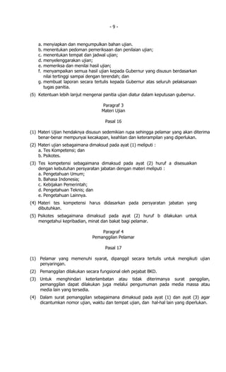 -9-


    a. menyiapkan dan mengumpulkan bahan ujian.
    b. menentukan pedoman pemeriksaan dan penilaian ujian;
    c. menentukan tempat dan jadwal ujian;
    d. menyelenggarakan ujian;
    e. memeriksa dan menilai hasil ujian;
    f. menyampaikan semua hasil ujian kepada Gubernur yang disusun berdasarkan
       nilai tertinggi sampai dengan terendah; dan
    g. membuat laporan secara tertulis kepada Gubernur atas seluruh pelaksanaan
       tugas panitia.
(5) Ketentuan lebih lanjut mengenai panitia ujian diatur dalam keputusan gubernur.

                                   Paragraf 3
                                   Materi Ujian

                                     Pasal 16

(1) Materi Ujian hendaknya disusun sedemikian rupa sehingga pelamar yang akan diterima
    benar-benar mempunyai kecakapan, keahlian dan keterampilan yang diperlukan.
(2) Materi ujian sebagaimana dimaksud pada ayat (1) meliputi :
    a. Tes Kompetensi; dan
    b. Psikotes.
(3) Tes kompetensi sebagaimana dimaksud pada ayat (2) huruf a disesuaikan
    dengan kebutuhan persyaratan jabatan dengan materi meliputi :
    a. Pengetahuan Umum;
    b. Bahasa Indonesia;
    c. Kebijakan Pemerintah;
    d. Pengetahuan Teknis; dan
    e. Pengetahuan Lainnya.
(4) Materi tes kompetensi harus didasarkan pada persyaratan jabatan yang
    dibutuhkan.
(5) Psikotes sebagaimana dimaksud pada ayat (2) huruf b dilakukan untuk
    mengetahui kepribadian, minat dan bakat bagi pelamar.

                                  Paragraf 4
                              Pemanggilan Pelamar

                                     Pasal 17

(1) Pelamar yang memenuhi syarat, dipanggil secara tertulis untuk mengikuti ujian
    penyaringan.
(2) Pemanggilan dilakukan secara fungsional oleh pejabat BKD.
(3) Untuk menghindari keterlambatan atau tidak diterimanya surat panggilan,
    pemanggilan dapat dilakukan juga melalui pengumuman pada media massa atau
    media lain yang tersedia.
(4) Dalam surat pemanggilan sebagaimana dimaksud pada ayat (1) dan ayat (3) agar
    dicantumkan nomor ujian, waktu dan tempat ujian, dan hal-hal lain yang diperlukan.
 