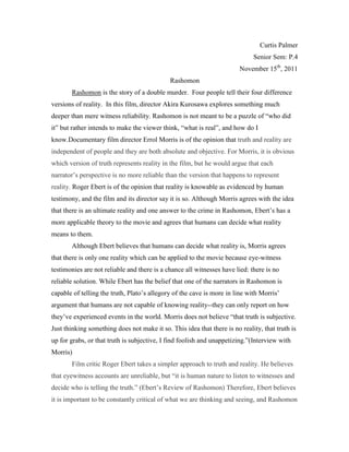 Curtis Palmer
                                                                             Senior Sem: P.4
                                                                        November 15th, 2011
                                             Rashomon
       Rashomon is the story of a double murder. Four people tell their four difference
versions of reality. In this film, director Akira Kurosawa explores something much
deeper than mere witness reliability. Rashomon is not meant to be a puzzle of “who did
it” but rather intends to make the viewer think, “what is real”, and how do I
know.Documentary film director Errol Morris is of the opinion that truth and reality are
independent of people and they are both absolute and objective. For Morris, it is obvious
which version of truth represents reality in the film, but he would argue that each
narrator’s perspective is no more reliable than the version that happens to represent
reality. Roger Ebert is of the opinion that reality is knowable as evidenced by human
testimony, and the film and its director say it is so. Although Morris agrees with the idea
that there is an ultimate reality and one answer to the crime in Rashomon, Ebert’s has a
more applicable theory to the movie and agrees that humans can decide what reality
means to them.
       Although Ebert believes that humans can decide what reality is, Morris agrees
that there is only one reality which can be applied to the movie because eye-witness
testimonies are not reliable and there is a chance all witnesses have lied: there is no
reliable solution. While Ebert has the belief that one of the narrators in Rashomon is
capable of telling the truth, Plato’s allegory of the cave is more in line with Morris’
argument that humans are not capable of knowing reality--they can only report on how
they’ve experienced events in the world. Morris does not believe “that truth is subjective.
Just thinking something does not make it so. This idea that there is no reality, that truth is
up for grabs, or that truth is subjective, I find foolish and unappetizing.”(Interview with
Morris)
       Film critic Roger Ebert takes a simpler approach to truth and reality. He believes
that eyewitness accounts are unreliable, but “it is human nature to listen to witnesses and
decide who is telling the truth.” (Ebert’s Review of Rashomon) Therefore, Ebert believes
it is important to be constantly critical of what we are thinking and seeing, and Rashomon
 