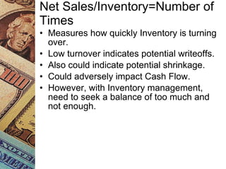 Net Sales/Inventory=Number of Times Measures how quickly Inventory is turning over. Low turnover indicates potential writeoffs. Also could indicate potential shrinkage. Could adversely impact Cash Flow. However, with Inventory management, need to seek a balance of too much and not enough. 