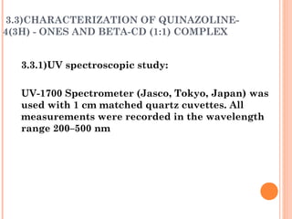 3.3)CHARACTERIZATION OF QUINAZOLINE-
4(3H) - ONES AND BETA-CD (1:1) COMPLEX
3.3.1)UV spectroscopic study:
UV-1700 Spectrometer (Jasco, Tokyo, Japan) was
used with 1 cm matched quartz cuvettes. All
measurements were recorded in the wavelength
range 200–500 nm
 