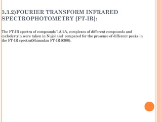 3.3.2)FOURIER TRANSFORM INFRARED
SPECTROPHOTOMETRY [FT-IR]:
The FT-IR spectra of compounds`1A,2A, complexes of different compounds and
cyclodextrin were taken in Nujol and compared for the presence of different peaks in
the FT-IR spectra(Shimadzu FT-IR 8300).
 