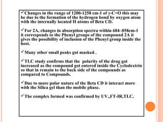 Changes in the range of 1200-1258 cm-1 of γ-C=O this may
be due to the formation of the hydrogen bond by oxygen atom
with the internally located H atoms of Beta CD.
For 2A, changes in absorption spectra within 684–858cm-1
it corresponds to the Phenyl groups of the compound 2A it
gives the possibility of inclusion of the Phenyl group inside the
host.
Many other small peaks got masked .
TLC study confirms that the polarity of the drug got
increased as the compound got entered inside the Cyclodextrin
so that in remain to the back side of the compounds as
compared to Compounds.
Due to more polar nature of the Beta CD it interact more
with the Silica gel than the mobile phase.
The complex formed was confirmed by UV.,FT-IR,TLC.
 