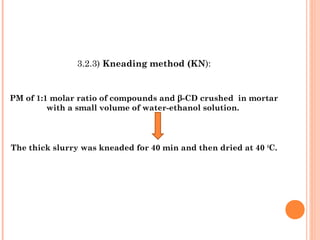 3.2.3) Kneading method (KN):
PM of 1:1 molar ratio of compounds and β-CD crushed in mortar
with a small volume of water-ethanol solution.
The thick slurry was kneaded for 40 min and then dried at 40 0
C.
 