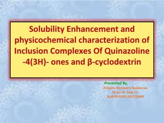 Solubility Enhancement and
physicochemical characterization of
Inclusion Complexes Of Quinazoline
-4(3H)- ones and β-cyclodextrin
Zirmire Ravindra Kailasrao,
M.Sc.-II, Sem IV,
Roll:99/03PGIII/120005
Presented By,
 