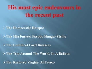 His most epic endeavours in
the recent past
The Homoerotic Hotspot
The Mia Farrow Pseudo Hunger Strike
The Umbilical Cord Business
The Trip Around The World, In A Balloon
The Restored Virgins, Al Fresco

 