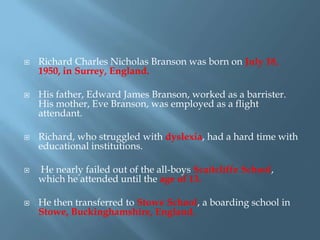 









Richard Charles Nicholas Branson was born on July 18,
1950, in Surrey, England.
His father, Edward James Branson, worked as a barrister.
His mother, Eve Branson, was employed as a flight
attendant.

Richard, who struggled with dyslexia, had a hard time with
educational institutions.
He nearly failed out of the all-boys Scaitcliffe School,
which he attended until the age of 13.
He then transferred to Stowe School, a boarding school in
Stowe, Buckinghamshire, England.

 