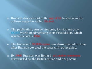 







Branson dropped out at the age of 16 to start a youthculture magazine called Student.
The publication, run by students, for students, sold
$8,000 worth of advertising in its first edition, which
was launched in 1966.
The first run of 50,000 copies was disseminated for free,
after Branson covered the costs with advertising.

By 1969, Branson was living in a London commune,
surrounded by the British music and drug scene.

 