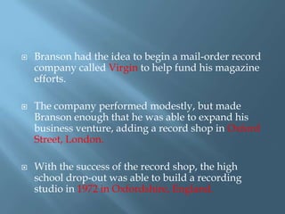 





Branson had the idea to begin a mail-order record
company called Virgin to help fund his magazine
efforts.
The company performed modestly, but made
Branson enough that he was able to expand his
business venture, adding a record shop in Oxford
Street, London.
With the success of the record shop, the high
school drop-out was able to build a recording
studio in 1972 in Oxfordshire, England.

 