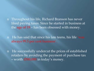 





Throughout his life, Richard Branson has never
liked paying taxes. Since he started in business at
the age of 19 – has been obsessed with money.
He has said that since his late teens, his life ‘was
always 99.5 per cent business’.
He successfully undercut the prices of established
retailers by avoiding the payment of purchase tax
– worth £500,000 in today’s money.

 